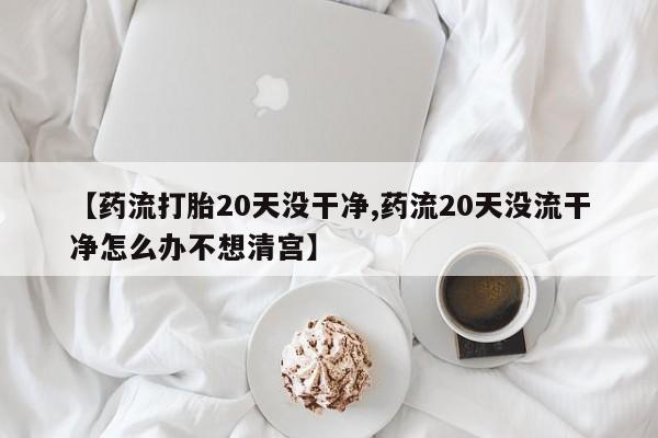 米非司酮片网上购买微信【药流打胎20天没干净,药流20天没流干净怎么办不想清宫】