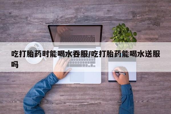 米非司酮片网上购买微信吃打胎药时能喝水吞服/吃打胎药能喝水送服吗