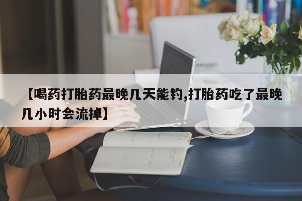 米非司酮片网上购买微信【喝药打胎药最晚几天能钓,打胎药吃了最晚几小时会流掉】