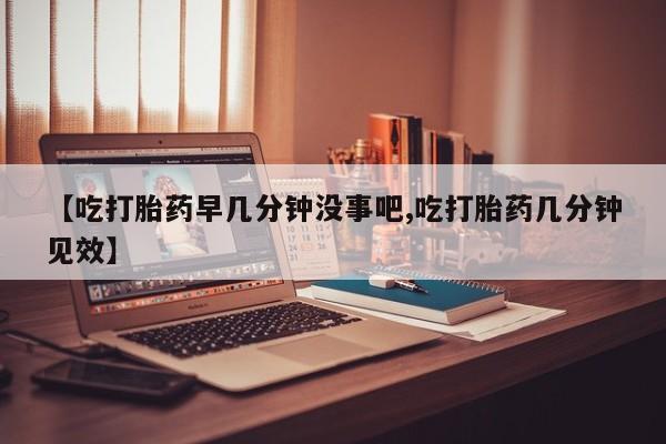 米非司酮片网上购买微信【吃打胎药早几分钟没事吧,吃打胎药几分钟见效】