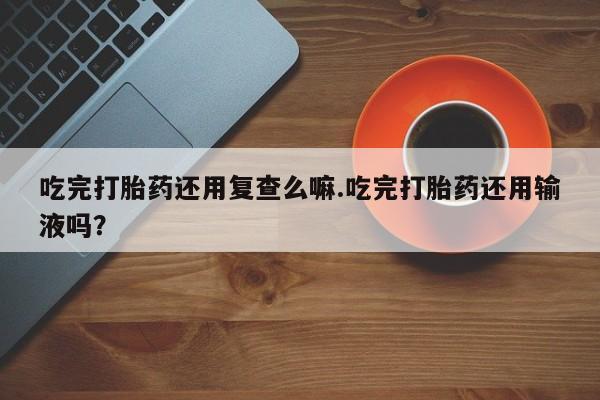 米非司酮片网上购买微信吃完打胎药还用复查么嘛.吃完打胎药还用输液吗？