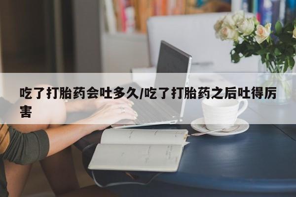 米非司酮片网上购买微信吃了打胎药会吐多久/吃了打胎药之后吐得厉害