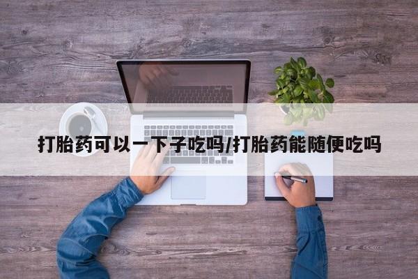 米非司酮片网上购买微信打胎药可以一下子吃吗/打胎药能随便吃吗