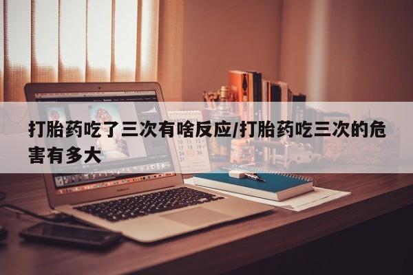 米非司酮片网上购买微信打胎药吃了三次有啥反应/打胎药吃三次的危害有多大