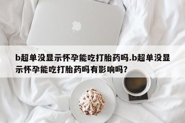 米非司酮片网上购买微信b超单没显示怀孕能吃打胎药吗.b超单没显示怀孕能吃打胎药吗有影响吗？