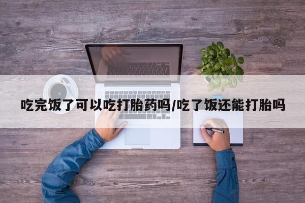 米非司酮片网上购买微信吃完饭了可以吃打胎药吗/吃了饭还能打胎吗