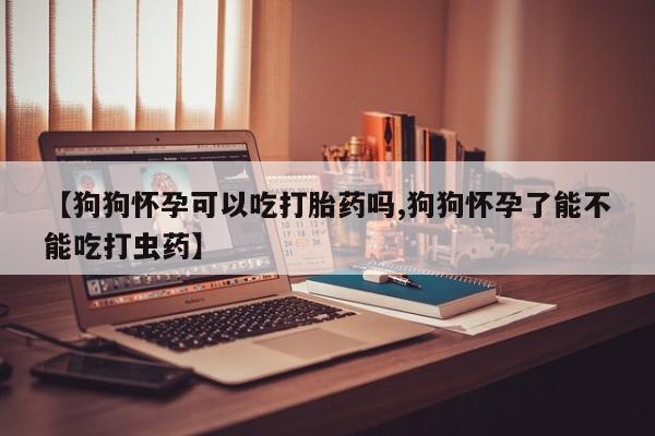 米非司酮片网上购买微信【狗狗怀孕可以吃打胎药吗,狗狗怀孕了能不能吃打虫药】