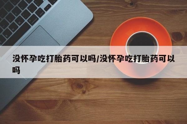 米非司酮片网上购买微信没怀孕吃打胎药可以吗/没怀孕吃打胎药可以吗