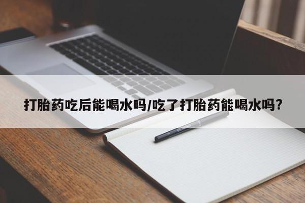 米非司酮片网上购买微信打胎药吃后能喝水吗/吃了打胎药能喝水吗?
