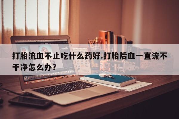 米非司酮片网上购买微信打胎流血不止吃什么药好.打胎后血一直流不干净怎么办？