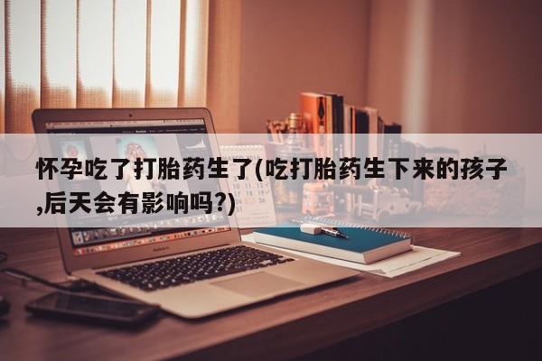 米非司酮片网上购买微信怀孕吃了打胎药生了(吃打胎药生下来的孩子,后天会有影响吗?)