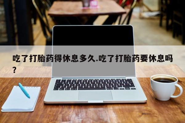 米非司酮片网上购买微信吃了打胎药得休息多久.吃了打胎药要休息吗？
