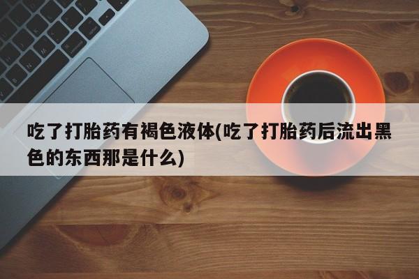 米非司酮片网上购买微信吃了打胎药有褐色液体(吃了打胎药后流出黑色的东西那是什么)
