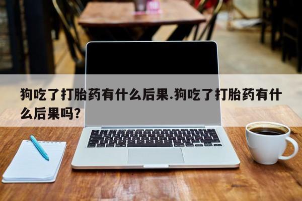 米非司酮片网上购买微信狗吃了打胎药有什么后果.狗吃了打胎药有什么后果吗？