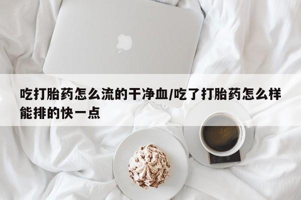 米非司酮片网上购买微信吃打胎药怎么流的干净血/吃了打胎药怎么样能排的快一点
