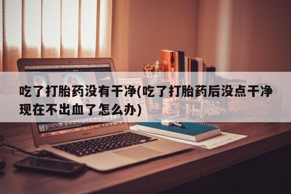 米非司酮片网上购买微信吃了打胎药没有干净(吃了打胎药后没点干净现在不出血了怎么办)