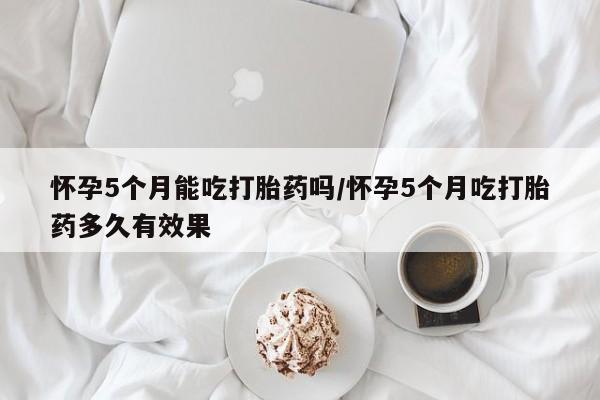 米非司酮片网上购买微信怀孕5个月能吃打胎药吗/怀孕5个月吃打胎药多久有效果
