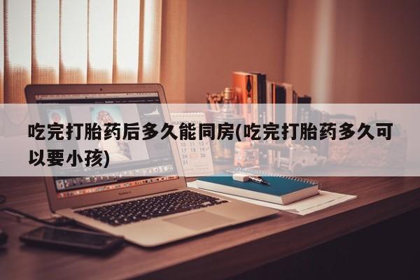 米非司酮片网上购买微信吃完打胎药后多久能同房(吃完打胎药多久可以要小孩)