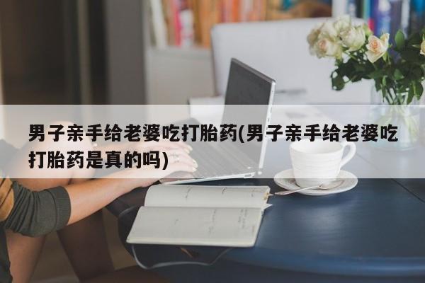 米非司酮片网上购买微信男子亲手给老婆吃打胎药(男子亲手给老婆吃打胎药是真的吗)