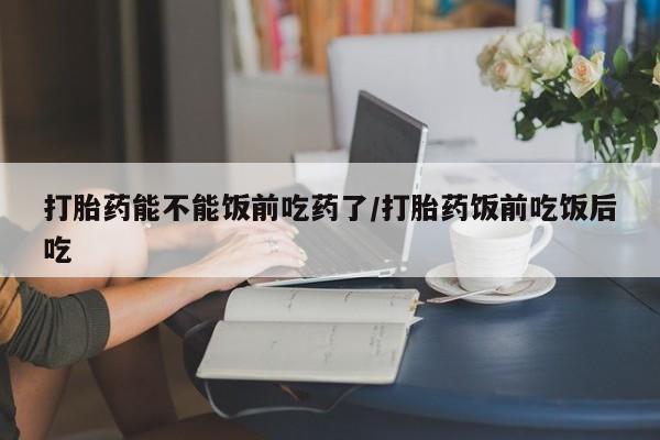 米非司酮片网上购买微信打胎药能不能饭前吃药了/打胎药饭前吃饭后吃