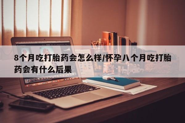 米非司酮片网上购买微信8个月吃打胎药会怎么样/怀孕八个月吃打胎药会有什么后果