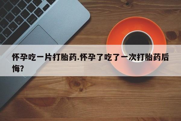 米非司酮片网上购买微信怀孕吃一片打胎药.怀孕了吃了一次打胎药后悔？