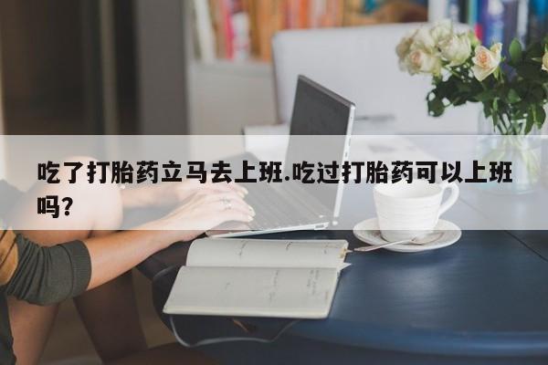 米非司酮片网上购买微信吃了打胎药立马去上班.吃过打胎药可以上班吗？