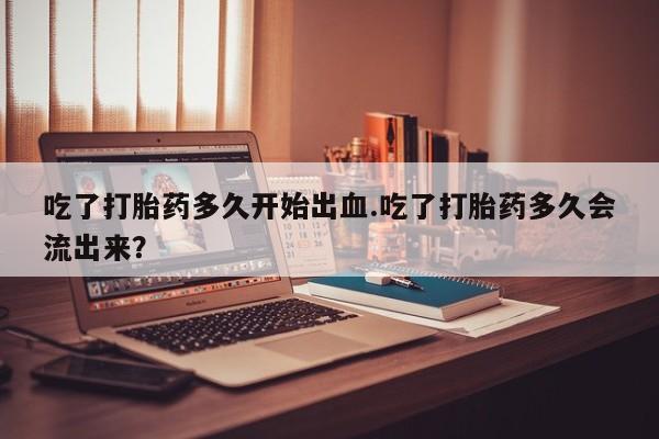 米非司酮片网上购买微信吃了打胎药多久开始出血.吃了打胎药多久会流出来？