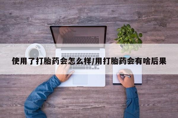 米非司酮片网上购买微信使用了打胎药会怎么样/用打胎药会有啥后果