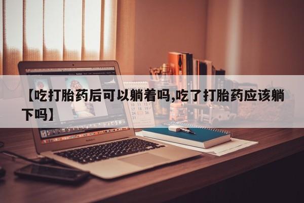 米非司酮片网上购买微信【吃打胎药后可以躺着吗,吃了打胎药应该躺下吗】