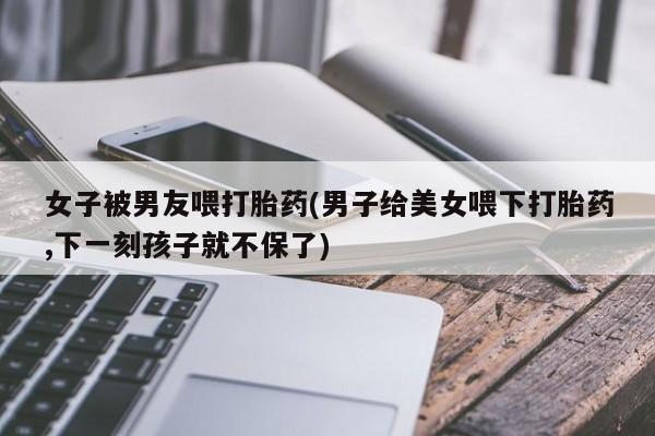 米非司酮片网上购买微信女子被男友喂打胎药(男子给美女喂下打胎药,下一刻孩子就不保了)
