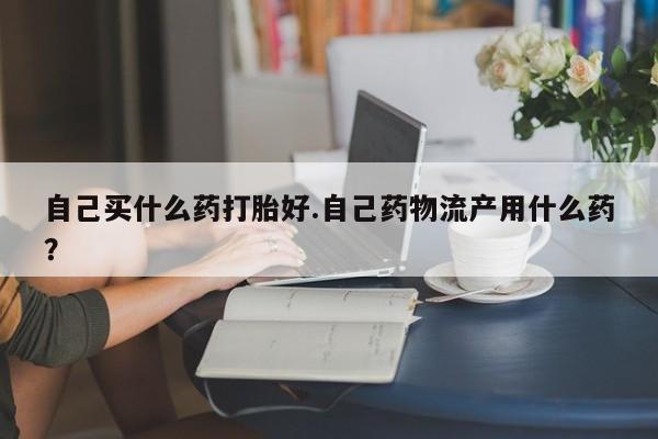 米非司酮片网上购买微信自己买什么药打胎好.自己药物流产用什么药？
