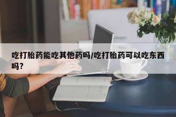 米非司酮片网上购买微信吃打胎药能吃其他药吗/吃打胎药可以吃东西吗?