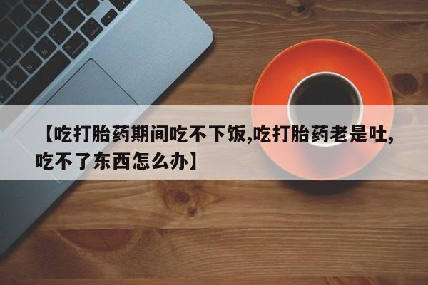米非司酮片网上购买微信【吃打胎药期间吃不下饭,吃打胎药老是吐,吃不了东西怎么办】