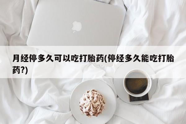 米非司酮片网上购买微信月经停多久可以吃打胎药(停经多久能吃打胎药?)