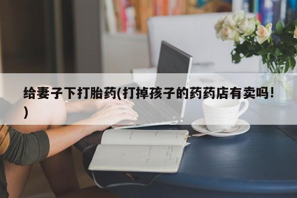 米非司酮片网上购买微信给妻子下打胎药(打掉孩子的药药店有卖吗!)