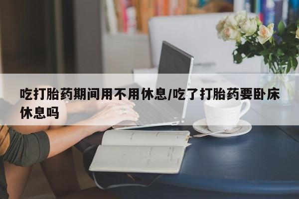 米非司酮片网上购买微信吃打胎药期间用不用休息/吃了打胎药要卧床休息吗