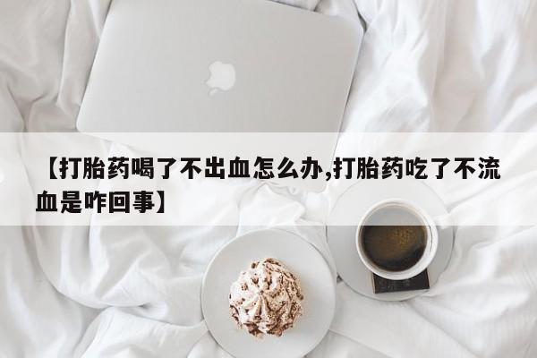 米非司酮片网上购买微信【打胎药喝了不出血怎么办,打胎药吃了不流血是咋回事】