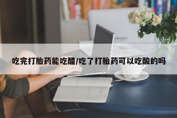 米非司酮片网上购买微信吃完打胎药能吃醋/吃了打胎药可以吃酸的吗