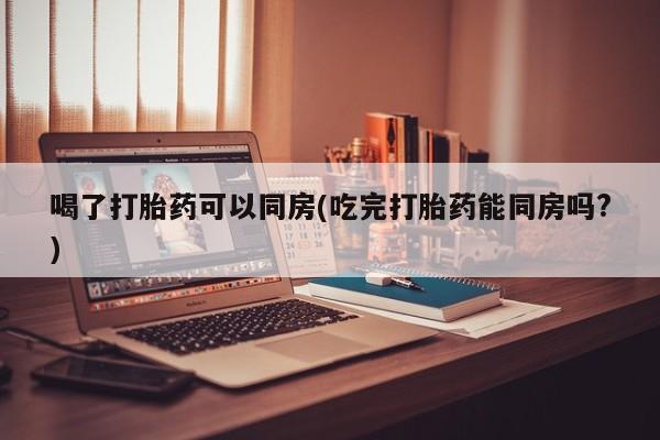 米非司酮片网上购买微信喝了打胎药可以同房(吃完打胎药能同房吗?)