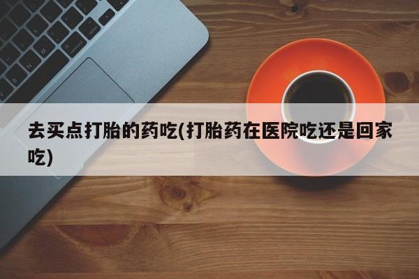米非司酮片网上购买微信去买点打胎的药吃(打胎药在医院吃还是回家吃)
