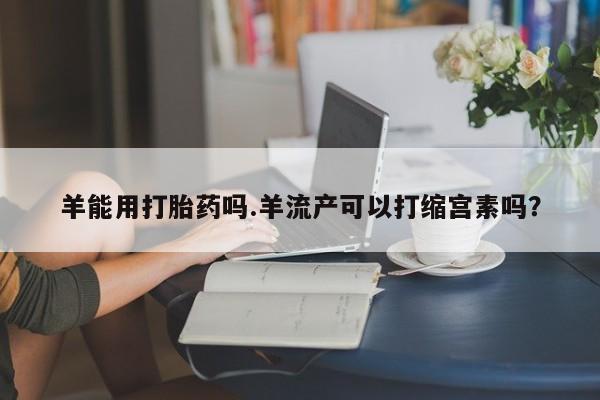米非司酮片网上购买微信羊能用打胎药吗.羊流产可以打缩宫素吗？