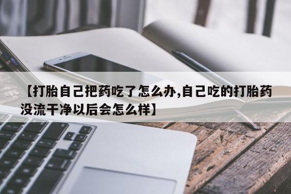 米非司酮片网上购买微信【打胎自己把药吃了怎么办,自己吃的打胎药没流干净以后会怎么样】