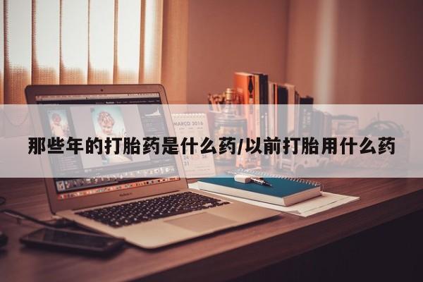 米非司酮片网上购买微信那些年的打胎药是什么药/以前打胎用什么药
