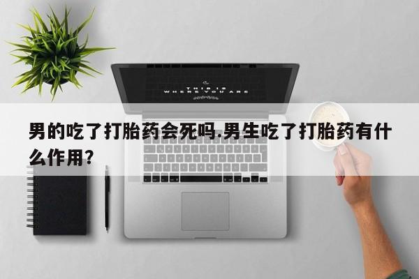 米非司酮片网上购买微信男的吃了打胎药会死吗.男生吃了打胎药有什么作用？