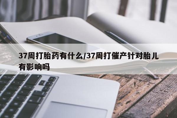 米非司酮片网上购买微信37周打胎药有什么/37周打催产针对胎儿有影响吗