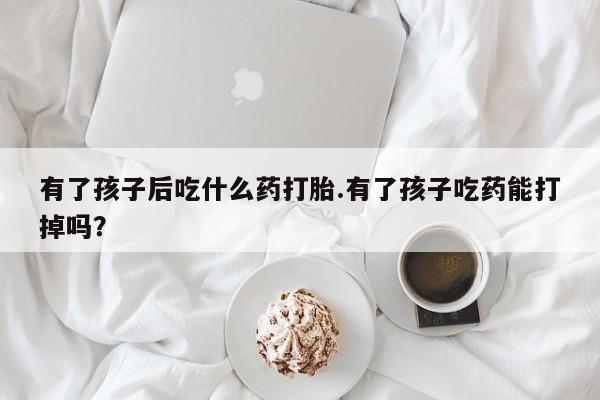 米非司酮片网上购买微信有了孩子后吃什么药打胎.有了孩子吃药能打掉吗？