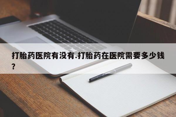 米非司酮片网上购买微信打胎药医院有没有.打胎药在医院需要多少钱？