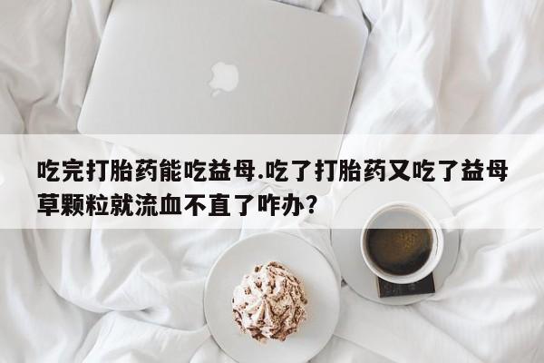 米非司酮片网上购买微信吃完打胎药能吃益母.吃了打胎药又吃了益母草颗粒就流血不直了咋办？