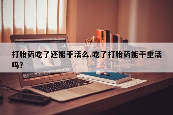 米非司酮片网上购买微信打胎药吃了还能干活么.吃了打胎药能干重活吗？